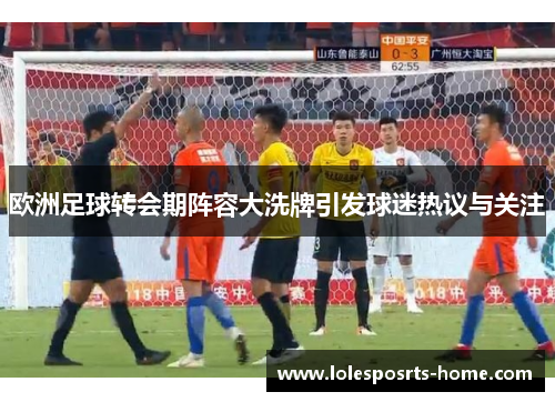 欧洲足球转会期阵容大洗牌引发球迷热议与关注